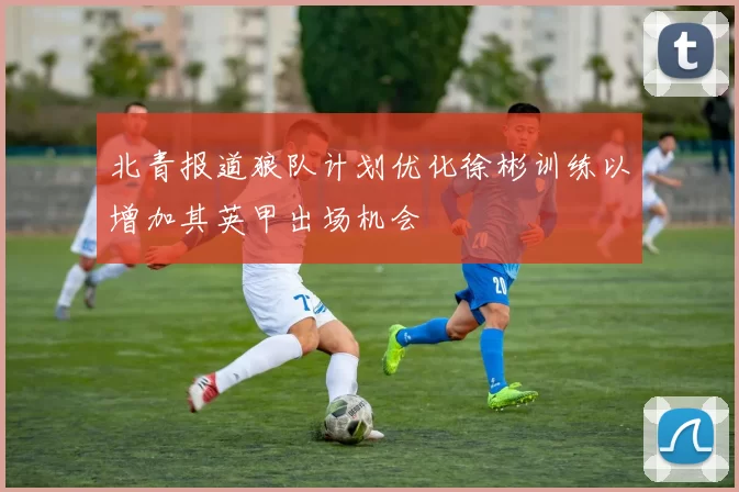 北青报道狼队计划优化徐彬训练以增加其英甲出场机会