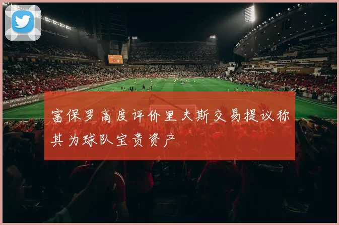富保罗高度评价里夫斯交易提议称其为球队宝贵资产